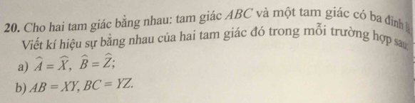 Cho hai tam giác bằng nhau: tam giác ABC và một tam giác có ba đình 
Viết kí hiệu sự bằng nhau của hai tam giác đó trong mỗi trường hợp san 
a) widehat A=widehat X, widehat B=widehat Z; 
b) AB=XY, BC=YZ.