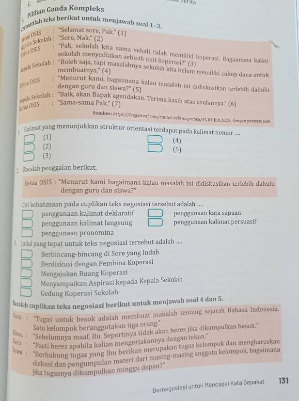 Pilihan Ganda Kompleks
⊥rmatilah teks berikut untuk menjawab soal 1-3.
Tétua O SIS
: “Selamat sore, Pak.” (1)
Setua OSIS Repala Sekolah : ''Sore, Nak.'' (2)
: “Pak, sekolah kita sama sekali tidak memiliki koperasi. Bagaimana kalau
sekolah menyediakan sebuah unit koperasi?" (3)
aa Sekolah : “Boleh saja, tapi masalahnya sekolah kita belum memiliki cukup dana untuk
membuatnya." (4)
Ketua OSIS : “Menurut kami, bagaimana kalau masalah ini didiskusikan terlebih dahulu
dengan guru dan siswa?" (5)
pala Sekolah : 'Baïk, akan Bapak agendakan. Terima kasih atas usulannya,'' (6)
Ketua ÖSIS : “Sama-sama Pak.” (7)
Sumber: https://lezgetreal.com/contoh-teks-negosiasi/#!, 01 Juli 2022, dengan penyesuaian
Kalimat yang menunjukkan struktur orientasi terdapat pada kalimat nomor ....
(1) (4)
(2) (5)
(3)
Bacalah penggalan berikut.
Ketua OSIS : "Menurut kami bagaimana kalau masalah ini didiskusikan terlebih dahulu
dengan guru dan siswa?"
Ciri kebahasaan pada cuplikan teks negosiasi tersebut adalah ....
penggunaan kalimat deklaratif penggunaan kata sapaan
penggunaan kalimat langsung penggunaan kalimat persuasif
penggunaan pronomina
3 Judul yang tepat untuk teks negosiasi tersebut adalah ....
Berbincang-bincang di Sore yang Indah
Berdiskusi dengan Pembina Koperasi
Mengajukan Ruang Koperasi
Menyampaikan Aspirasi kepada Kepala Sekolah
Gedung Koperasi Sekolah
Bacalah cuplikan teks negosiasi berikut untuk menjawab soal 4 dan 5.
: “Tugas untuk besok adalah membuat makalah tentang sejarah Bahasa Indonesia.
Satu kelompok beranggotakan tiga orang."
Swa : ''Sebelumnya maaf, Bu. Sepertinya tidak akan beres jika dikumpulkan besok.'
Guru : “Pasti beres apabila kalian mengerjakannya dengan tekun.
ša : “Berhubung tugas yang Ibu berikan merupakan tugas kelompok dan mengharuskan
diskusi dan pengumpulan materi dari masing-masing anggota kelompok, bagaimana
jika tugasnya dikumpulkan minggu depan?"
Bernegosiasi untuk Mencapai Kata Sepakat 131