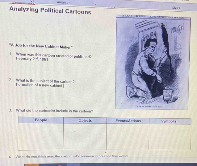 Paragraph Styles 
Analyzing Political Cartoons Frank Löles i 
NORTH 
“A Job for the New Cabinet Maker” 
1. When was this cartoon created or published? 
February 2^(nd) , 1861 
2. What is the subject of the cartoon? 
Formation of a new cabinet.| 

3. What did the cartoonist include in the cartoon? 
4 What do you think was the cartoonist's nurnose in creating this work?