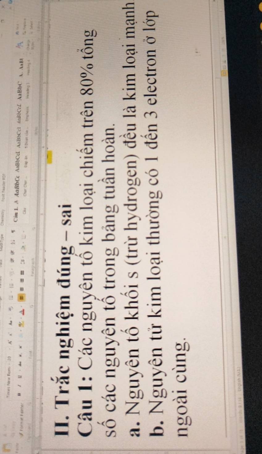 Chamistry asit Réader por 7 
Times New Rom - 20 A A C 1. A AaBbCc AaBbCcI AaBbCc1 daBbCcL AaBbC A. AaB1 
D u Char Char Cup ăn? Doạn của .. Emphasis Heading 1 
Chy 
ông 4 
Paranraich 
2 1
II. Trắc nghiệm đúng - sai 
Câu 1: Các nguyên tổ kim loại chiếm trên 80% tổng 
số các nguyên tổ trong bảng tuần hoàn. 
a. Nguyên tổ khối s (trừ hydrogen) đều là kim loại mạnh 
b. Nguyên tử kim loại thường có 1 đến 3 electron ở lớp 
ngoài cùng. 
6-d1 9,114