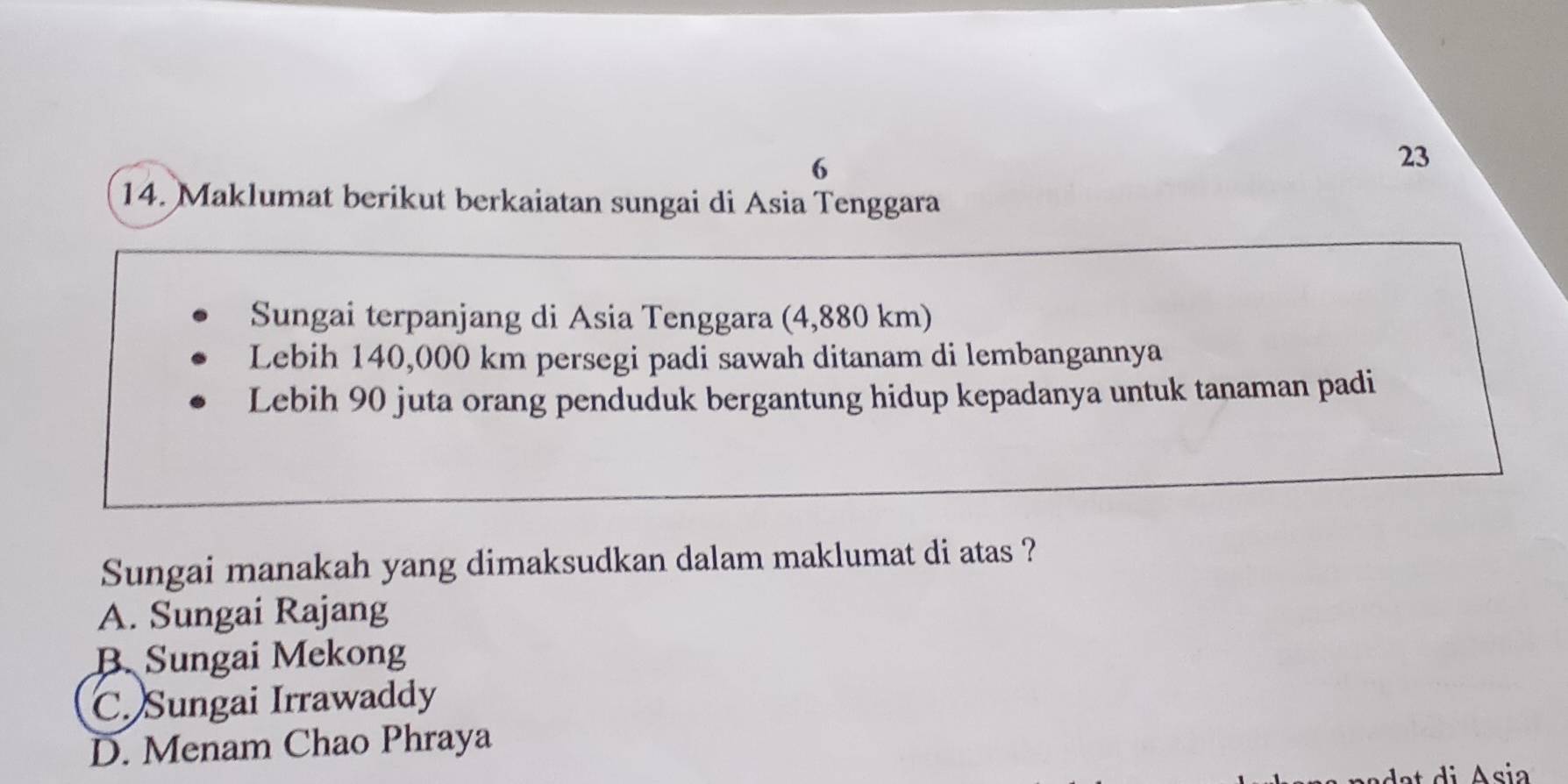 6
23
14. Maklumat berikut berkaiatan sungai di Asia Tenggara
Sungai terpanjang di Asia Tenggara (4,880 km)
Lebih 140,000 km persegi padi sawah ditanam di lembangannya
Lebih 90 juta orang penduduk bergantung hidup kepadanya untuk tanaman padi
Sungai manakah yang dimaksudkan dalam maklumat di atas ?
A. Sungai Rajang
B. Sungai Mekong
C. Sungai Irrawaddy
D. Menam Chao Phraya