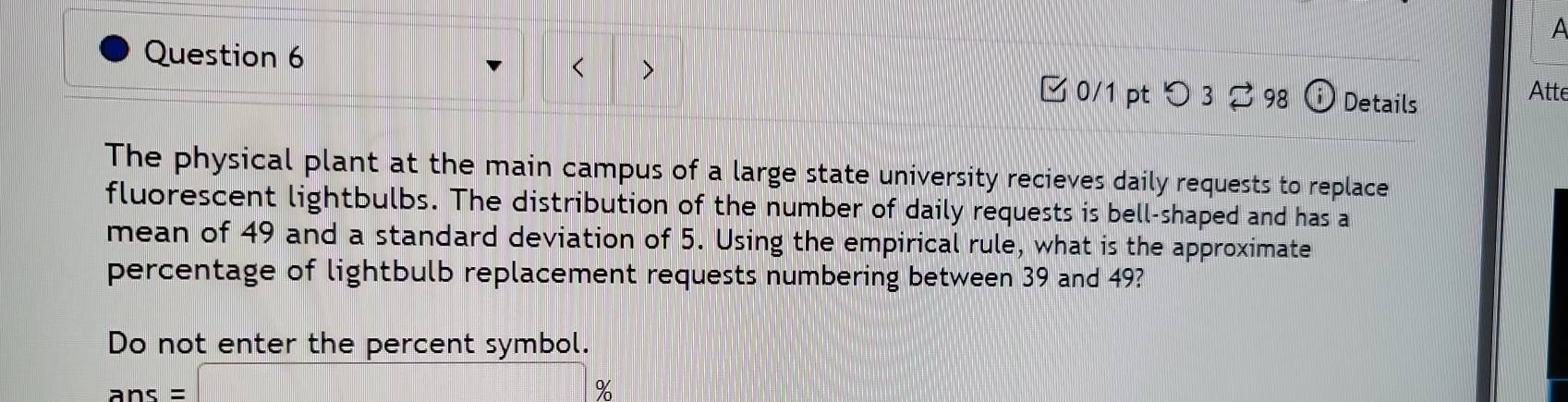 A 
> 
Question 6 Atte 
0/1 pt つ 3 ? 98 Details 
The physical plant at the main campus of a large state university recieves daily requests to replace 
fluorescent lightbulbs. The distribution of the number of daily requests is bell-shaped and has a 
mean of 49 and a standard deviation of 5. Using the empirical rule, what is the approximate 
percentage of lightbulb replacement requests numbering between 39 and 49? 
Do not enter the percent symbol.
ans=□ %