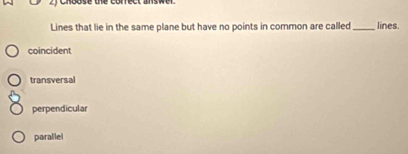 chbose the correct answer.
Lines that lie in the same plane but have no points in common are called_ lines.
coincident
transversal
perpendicular
parallel