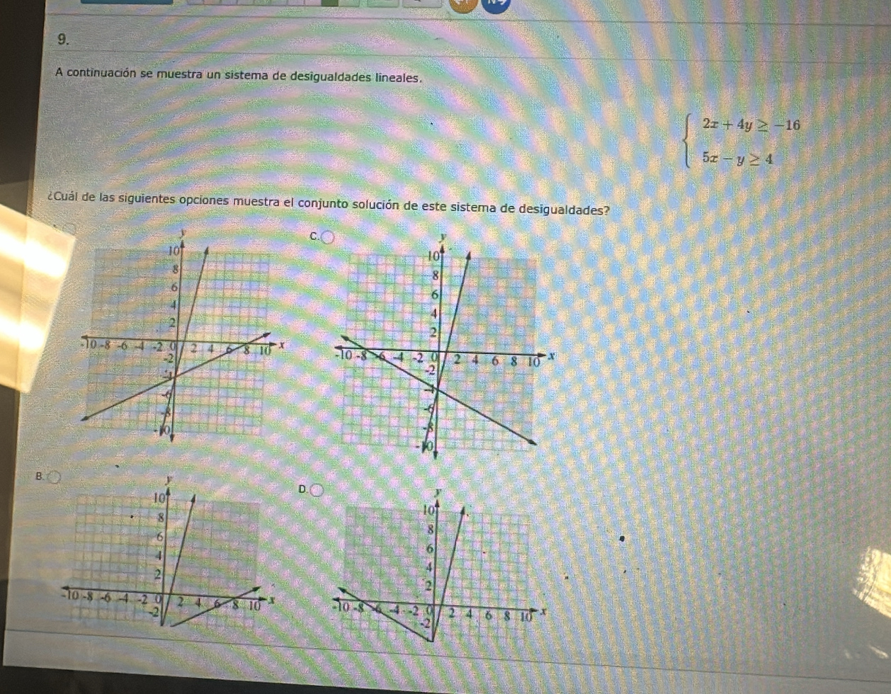 A continuación se muestra un sistema de desigualdades lineales.
beginarrayl 2x+4y≥ -16 5x-y≥ 4endarray.
¿Cuál de las siguientes opciones muestra el conjunto solución de este sistema de desigualdades? 

B. 
D