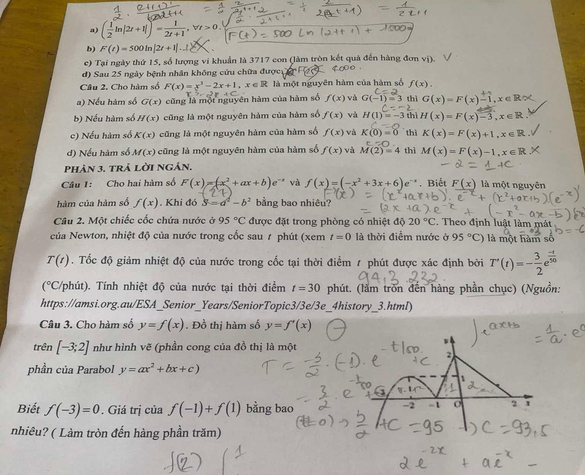 ( 1/2 ln |2t+1|)= 1/2t+1 ,forall t>0.
b) F(t)=500ln |2t+1|..
c) Tại ngày thứ 15, số lượng vi khuẩn là 3717 con (làm tròn kết quả đến hàng đơn vị).
d) Sau 25 ngày bệnh nhân không cứu chữa được  F2 7ª
Câu 2. Cho hàm số F(x)=x^3-2x+1,x∈ R là một nguyên hàm của hàm số f(x).
c=2
a) Nếu hàm số G(x) cũng là một nguyên hàm của hàm số f(x) và G(-1)=3 thì G(x)=F(x)-1,x∈ Rsim
c=-2
b) Nếu hàm số H(x) cũng là một nguyên hàm của hàm số f(x) và H(1)=-3 thì H(x)=F(x)-3,x∈ R.
c) Nếu hàm số K(x) cũng là một nguyên hàm của hàm số f(x) và K(0)=0 thì K(x)=F(x)+1,x∈ R
d) Nếu hàm số M(x) cũng là một nguyên hàm của hàm số f(x) và M(2)=4 thì M(x)=F(x)-1,x∈ R
PHÀN 3. tRả LờI NGảN.
Câu 1: Cho hai hàm số F(x)=(x^2+ax+b)e^(-x) và f(x)=(-x^2+3x+6)e^(-x). Biết _ F(x) là một nguyên
hàm của hàm số f(x). Khi đó S=a^2-b^2 bằng bao nhiêu?
Câu 2. Một chiếc cốc chứa nước ở 95°C được đặt trong phòng có nhiệt độ 20°C. Theo định luật làm mát
Ncủa Newton, nhiệt độ của nước trong cốc sau # phút (xem t=0 là thời điểm nước ở 95°C) là một hàm số
T(t). Tốc độ giảm nhiệt độ của nước trong cốc tại thời điểm ≠ phút được xác định bởi T'(t)=- 3/2 e^(frac -t)50

(^circ  (°C/phút). Tính nhiệt độ của nước tại thời điểm t=30 phút. (làm tròn đến hàng phần chục) (Nguồn:
https://amsi.org.au/ESA_Senior_Years/SeniorTopic3/3e/3e_4history_3.html)
Câu 3. Cho hàm số y=f(x). Đồ thị hàm số y=f'(x)
trên [-3;2] như hình vẽ (phần cong của đồ thị là một
phần của Parabol y=ax^2+bx+c)
Biết f(-3)=0. Giá trị của f(-1)+f(1) bằng bao
nhiêu? ( Làm tròn đến hàng phần trăm)