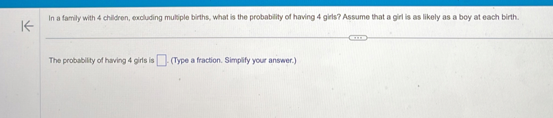 In a family with 4 children, excluding multiple births, what is the probability of having 4 girls? Assume that a girl is as likely as a boy at each birth. 
The probability of having 4 girls is □. (Type a fraction. Simplify your answer.)