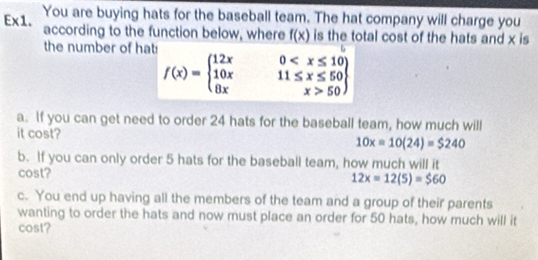 Ex1. You are buying hats for the baseball team. The hat company will charge you 
according to the function below, where f(x) is the total cost of the hats and x is 
the number of hat:
f(x)=beginarrayl 12x0 50endarray
a. If you can get need to order 24 hats for the baseball team, how much will 
it cost?
10x=10(24)=$240
b. If you can only order 5 hats for the baseball team, how much will it 
cost?
12x=12(5)=$60
c. You end up having all the members of the team and a group of their parents 
wanting to order the hats and now must place an order for 50 hats, how much will it 
cost?