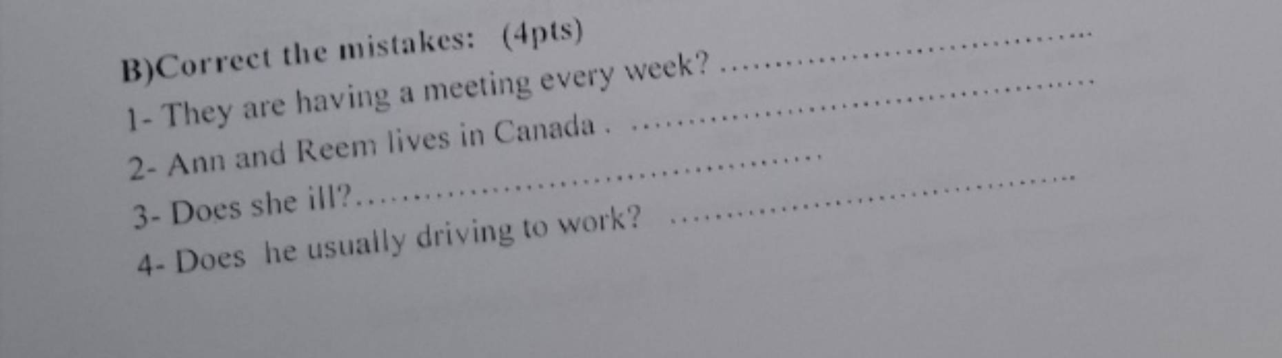 Correct the mistakes: (4pts)_ 
1- They are having a meeting every week? 
_ 
2- Ann and Reem lives in Canada . 
3- Does she ill? 
4- Does he usually driving to work?