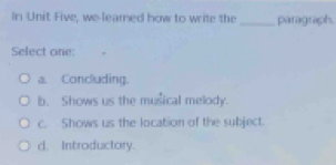 In Unit Five, we leared how to write the _paragraph.
Select one:
a. Concluding.
b. Shows us the musical melody.
c. Shows us the location of the subject.
d. Introductory.