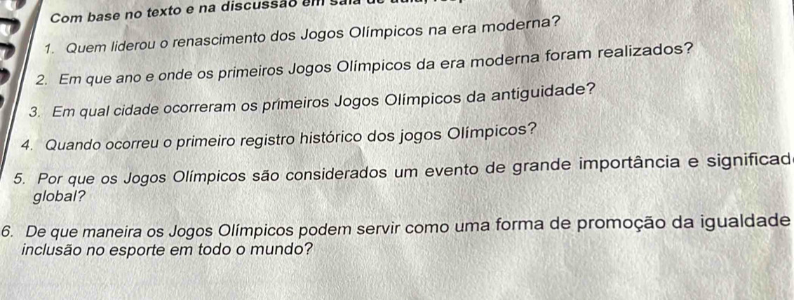 Com base no texto e na discussão em sala 
1. Quem liderou o renascimento dos Jogos Olímpicos na era moderna? 
2. Em que ano e onde os primeiros Jogos Olímpicos da era moderna foram realizados? 
3. Em qual cidade ocorreram os primeiros Jogos Olímpicos da antiguidade? 
4. Quando ocorreu o primeiro registro histórico dos jogos Olímpicos? 
5. Por que os Jogos Olímpicos são considerados um evento de grande importância e significad 
global? 
6. De que maneira os Jogos Olímpicos podem servir como uma forma de promoção da igualdade 
inclusão no esporte em todo o mundo?