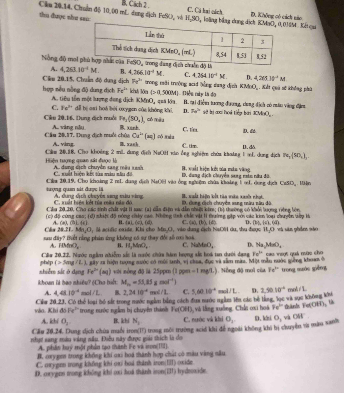 B. Cách 2 . C. Cả hai cách. D. Không có cách nào
Câu 20,14, Chuẩn độ 10,00 mL dung dịch FeS SO4 và H_2SO_4 loãng bM . Kết quả
thu được như sau:
Nồng độ mo
A. 4,263.10^(-2)M. B. 4,266.10^(-2)M. C. 4,264.10^(-2)M. D. 4,265.10^(-2)M.
Câu 20.15. Chuẩn độ dung dịch Fe^(2+) trong môi trường acid bằng dung dịch KMnO_4. Kết quả sẽ không phù
hợp nếu nồng độ dung dịch Fe^(2+) khá lớn (>0,500M). Điều này là do
A. tiêu tổn một lượng dung dịch KM nO quá lớn B. tại điểm tương đương, dung dịch có màu vàng đậm.
C. Fe^(2+) dễ bị oxi hoá bởi oxygen của không khí. D. Fe^(3+) sẽ bị oxi hoá tiếp bởi k (MnC
Câu 20.16. Dung dịch muối Fe_2(SO_4)_3 có màu
A. vàng nâu. B. xanh. C. tím. D. đỏ.
Câu 20.17. Dung dịch muối chứa Cu^(2+)(aq) có màu
A. vàng. B. xanh. C. tím. D. đỏ.
Câu 20.18. Cho khoảng 2 mL dung dịch NaOH vào ống nghiệm chứa khoảng 1 mL dung dịch Fe_2(SO_4)_3.
Hiện tượng quan sát được là
A. dung dịch chuyển sang màu xanh. B. xuất hiện kết tủa màu vàng.
C. xuất hiện kết tủa màu nâu đỏ. D. dung dịch chuyển sang màu nâu đỏ.
Câu 20.19. Cho khoảng 2 mL dung dịch NaOH vào ổng nghiệm chứa khoảng 1 mL dung dịch CuSO_4 Hiện
tượng quan sát được là
A. dung dịch chuyển sang mâu vàng. B. xuất hiện kết tủa màu xanh nhạt.
C. xuất hiện kết tủa mâu nâu đó, D. dung dịch chuyển sang màu nâu đỏ.
Câu 20.20, Cho các tính chất vật lí sau: (a) dẫn điện và dẫn nhiệt kém; (b) thường có khổi lượng riêng lớn.
(c) độ cứng cao; (d) nhiệt độ nóng chây cao. Những tính chất vật lí thường gặp với các kim loại chuyển tiếp là
A. (a), (b), (c). B. (a), (c), (d) C. a ,(b),(d D. (b). (c),(d)
Câu 20.21. M 00 là acidic oxide. Khỉ cho Mn_1O ,vào dung dịch NaOH dư, thu được H_2O và sản phẩm nào
sau đây? Biết rằng phản ứng không có sự thay đổi số oxi hoá.
A. HMnO_4. B. H_2MnO_4. C. Na MnO_4 D. Na_2MnO_4.
Câu 20.22. Nước ngầm nhiễm sắt là nước chứa hàm lượng sắt hoà tan dưới dạng Fe^(2x) cao vượt quâ mức cho
phép (>5mg/L) 0, gây ra hiện tượng nước có mùi tanh, vị chua, đục và sẫm màu. Một mẫu nước giếng khoan ô
nhiễm sắt ở dạng Fe^(2+)(aq) với nồng độ là 25ppm (1 ppm =1mg/L).Nồng độ mol của Fe^(3x) trong nước giếng
khoan là bao nhiêu? (Cho biết: M_T_2=55,85gmol^(-1))
A. 4,48.10^(-4) mol / L . B. 2,24.10^(-4)mol/L C. 5,60.10^(-4) mo 1/L D. 2,50.10^(-4) m bl/L
Câu 20.23. Có thể loại bỏ sắt trong nước ngằm bằng cách đưa nước ngầm lên các bể lắng, lọc và sục không khí
vào, Khi doFe^(2+) trong nước ngẫm bị chuyến thành Fe(OH)_2 và lắng xuồng. Chất oxi hoá Fe^(3x) thành Fe(OH)_3 là
A. khi O_2. B. khí N_2. C. nước và khí O_2. D. khi O_2 và OH" .
Cầu 20.24. Dung dịch chứa muối iron(II) trong môi trường acid khi để ngoài không khí bị chuyển từ màu xanh
nhạt sang mâu vàng nâu. Điều này được giải thích là đo
A. phân huý một phân tạo thành Fe và iron(III).
B. oxygen trong không khí oxi hoá thành hợp chát có màu vàng nâu.
C. oxygen trong không khi oxi hoá thành iron(III) oxide.
D. oxygen trong không khí oxi hoá thành iron(I) hydroxide.