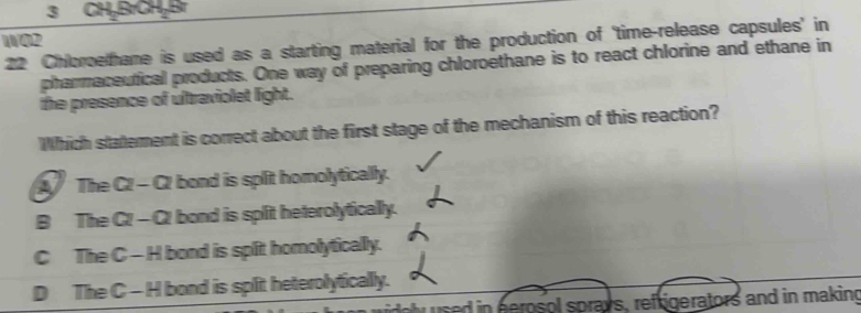 3 CH₂BrCH₂Br
WO2
22 Chloroethane is used as a starting material for the production of ‘time-release capsules’ in
pharmaceutical products. One way of preparing chloroethane is to react chlorine and ethane in
the presence of ultraviolet light.
Which statement is correct about the first stage of the mechanism of this reaction?
A The C2 - C2 bond is split homolytically.
B The C! - C! bond is split heterolytically.
C The C - H bond is split homolytically.
D The C - H bond is split heterolytically.
used in perosol sprays, refrigerators and in making