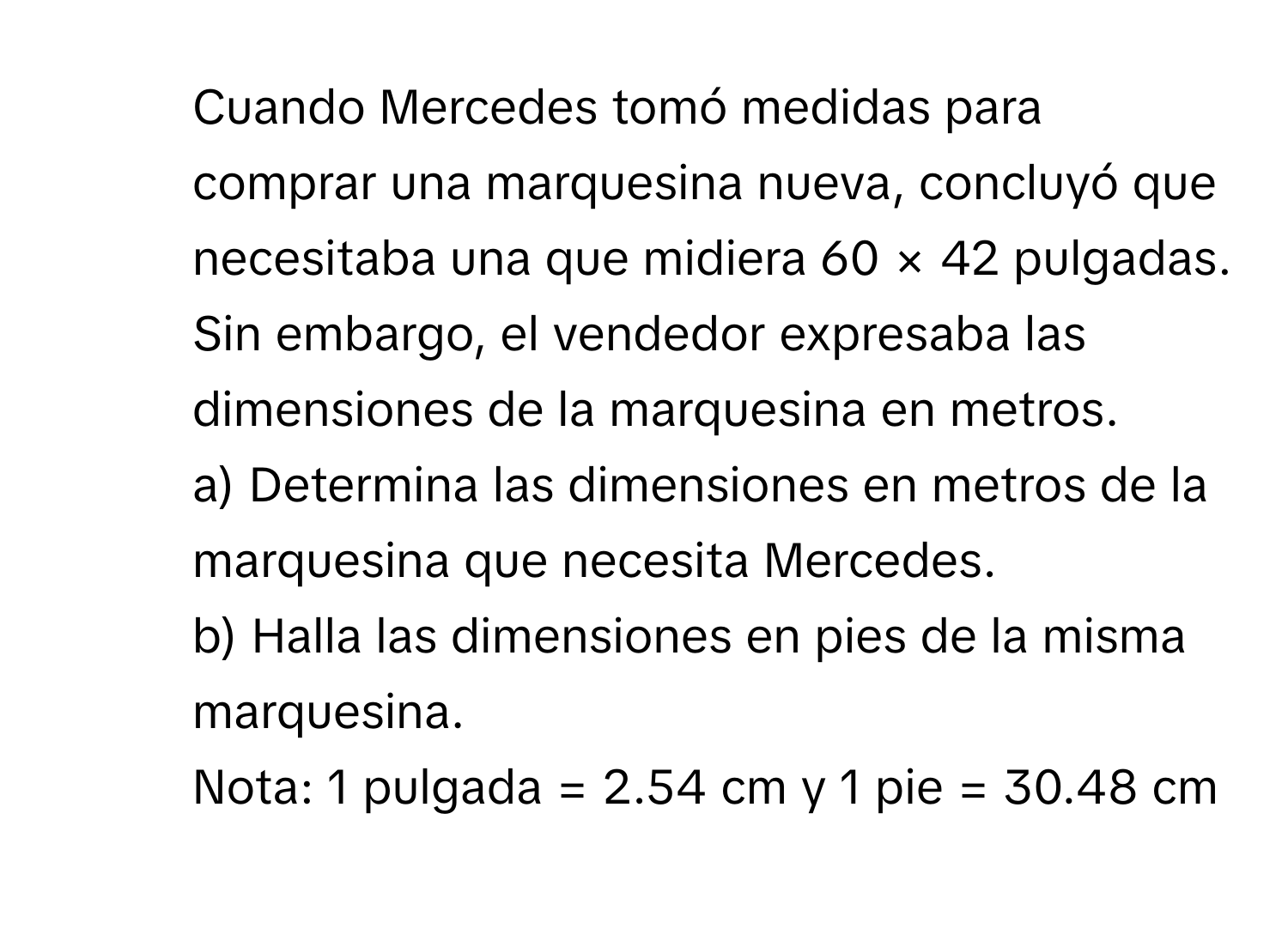 Cuando Mercedes tomó medidas para comprar una marquesina nueva, concluyó que necesitaba una que midiera 60 × 42 pulgadas. Sin embargo, el vendedor expresaba las dimensiones de la marquesina en metros. 
a) Determina las dimensiones en metros de la marquesina que necesita Mercedes. 
b) Halla las dimensiones en pies de la misma marquesina. 
Nota: 1 pulgada = 2.54 cm y 1 pie = 30.48 cm