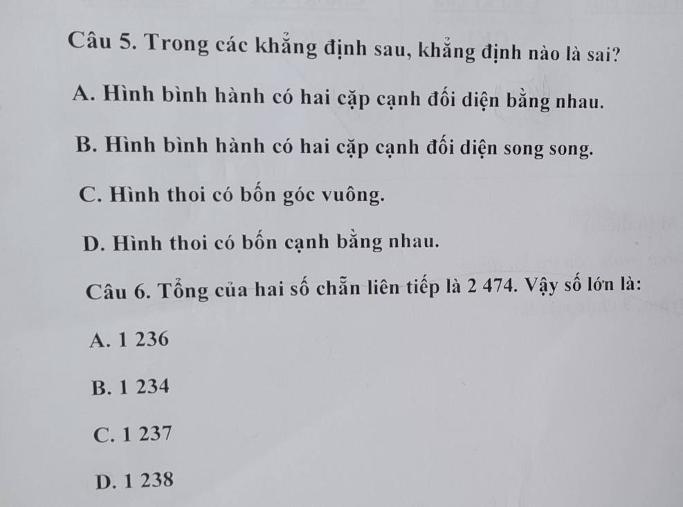 Trong các khẳng định sau, khẳng định nào là sai?
A. Hình bình hành có hai cặp cạnh đối diện bằng nhau.
B. Hình bình hành có hai cặp cạnh đối diện song song.
C. Hình thoi có bốn góc vuông.
D. Hình thoi có bốn cạnh bằng nhau.
Câu 6. Tổng của hai số chẵn liên tiếp là 2 474. Vậy số lớn là:
A. 1 236
B. 1 234
C. 1 237
D. 1 238