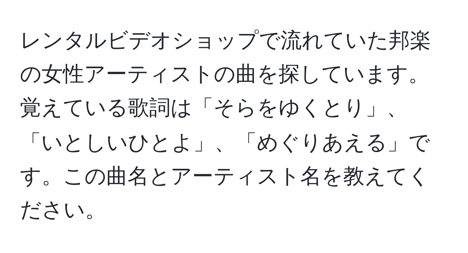 レンタルビデオショップで流れていた邦楽の女性アーティストの曲を探しています。覚えている歌詞は「そらをゆくとり」、「いとしいひとよ」、「めぐりあえる」です。この曲名とアーティスト名を教えてください。