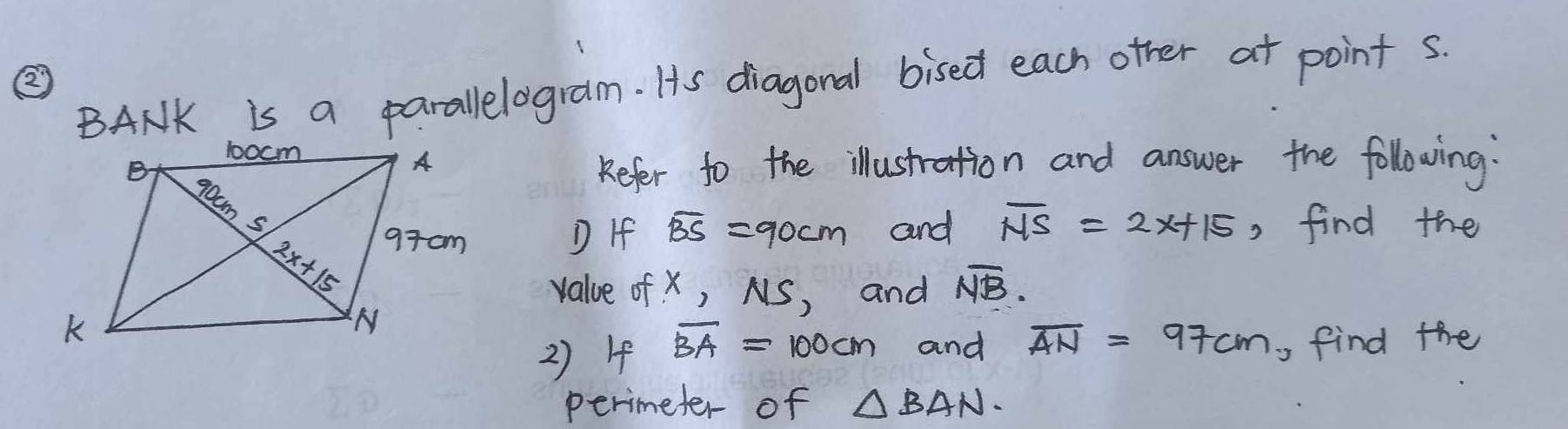 ②
BANK is a parallelogram. Is diagonal bised each other at point s.
Kefer to the illustration and answer the following:
D If overline BS=90cm and overline NS=2x+15 , find the
value of x, NS, and overline NB.
2) 4 overline BA=100cm and overline AN=97cm , find the
perimeter of △ BAN