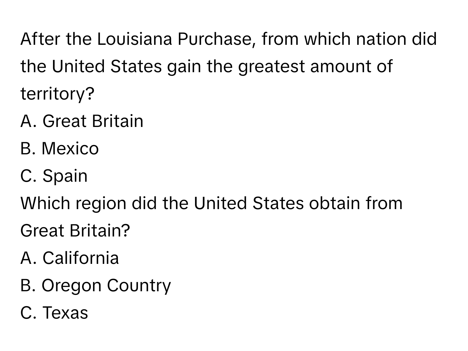 After the Louisiana Purchase, from which nation did the United States gain the greatest amount of territory? 
A. Great Britain 
B. Mexico 
C. Spain

Which region did the United States obtain from Great Britain? 
A. California 
B. Oregon Country 
C. Texas