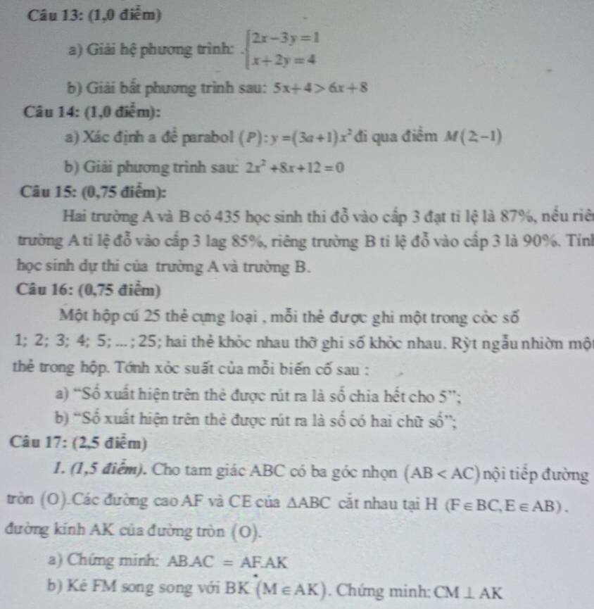 (1,0 điễm)
a) Giải hệ phương trình: beginarrayl 2x-3y=1 x+2y=4endarray.
b) Giải bất phương trình sau: 5x+4>6x+8
Câu 14: (1,0 điểm):
a) Xác định a đề parabol (P):y=(3a+1)x^2 đi qua điểm M(2,-1)
b) Giải phương trình sau: 2x^2+8x+12=0
Câu 15: (0,75 điểm):
Hai trường A và B có 435 học sinh thi đỗ vào cấp 3 đạt tỉ lệ là 87%, nều riê
trường A ti lệ đỗ vào cấp 3 lag 85%, riêng trường B ti lệ đỗ vào cấp 3 là 90%. Tỉnh
học sinh dự thi của trường A và trường B.
Câu 16: (0,75 điểm)
Một hộp cú 25 thẻ cựng loại , mỗi thẻ được ghi một trong cỏc số
1; 2; 3; 4; 5; ... ; 25; hai thẻ khỏc nhau thờ ghi số khỏc nhau. Rỳt ngẫu nhiờn một
thẻ trong hộp. Tớnh xỏc suất của mỗi biến cố sau :
a) “Số xuất hiện trên thẻ được rút ra là số chia hết cho 5'';
b) “Số xuất hiện trên thẻ được rút ra là số có hai chữ shat 0''
Câu 17: (2,5 điểm)
1. (1,5 điểm). Cho tam giác ABC có ba góc nhọn (AB nội tiếp đường
tròn (O).Các đường cao AF và CE của △ ABC cắt nhau tại H(F∈ BC,E∈ AB).
đường kính AK của đường tròn (O).
a) Chứng minh: ABAC=AF.AK
b) Kẻ FM song song với BK(M∈ AK). Chứng minh: CM⊥ AK