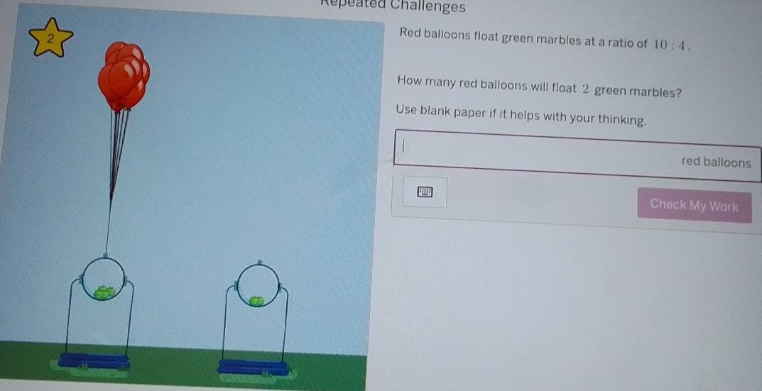 Répeated Challenges 
2 
Red balloons float green marbles at a ratio of 10:4. 
How many red balloons will float 2 green marbles? 
Use blank paper if it helps with your thinking. 
red balloons 
Check My Work