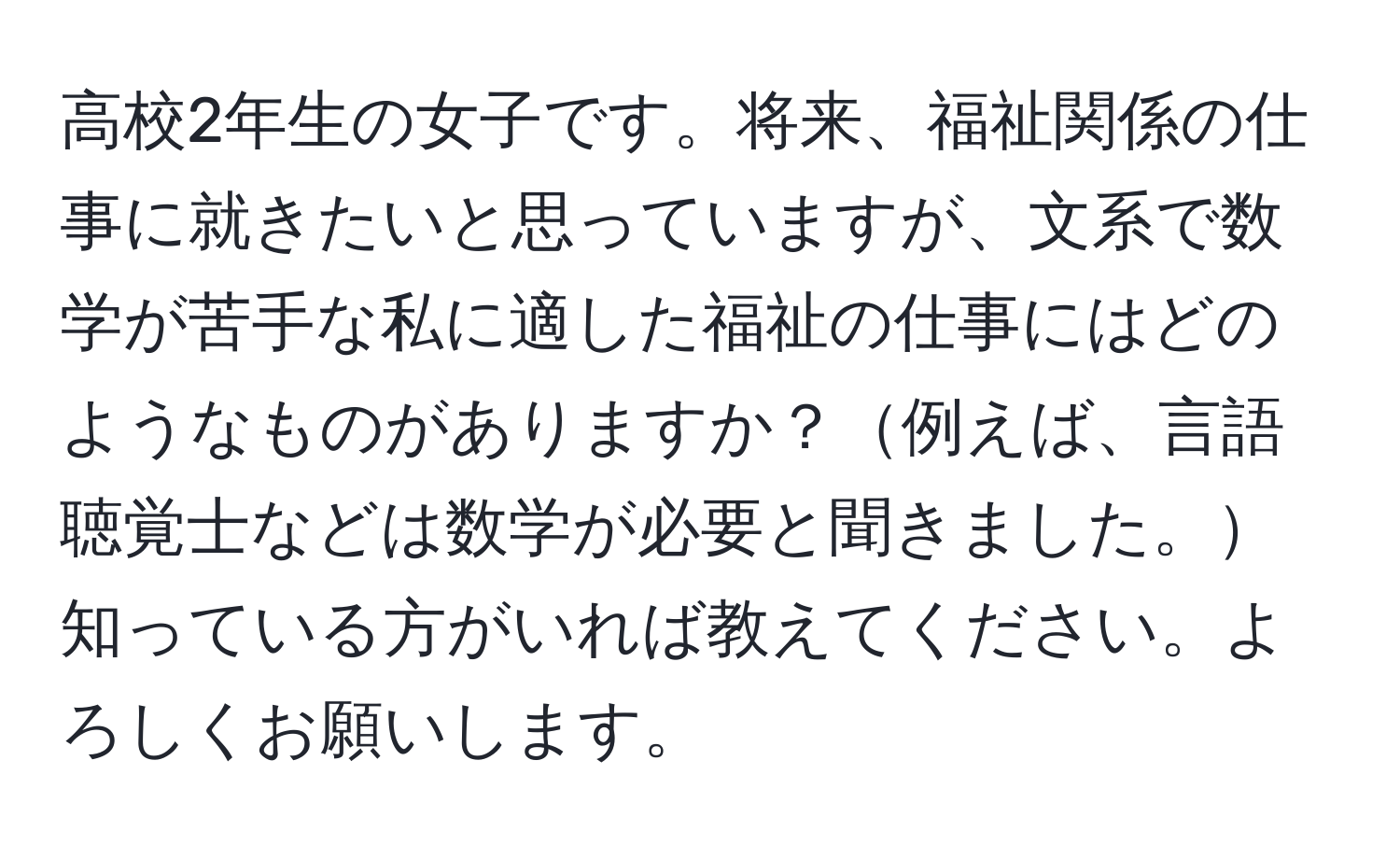 高校2年生の女子です。将来、福祉関係の仕事に就きたいと思っていますが、文系で数学が苦手な私に適した福祉の仕事にはどのようなものがありますか？例えば、言語聴覚士などは数学が必要と聞きました。知っている方がいれば教えてください。よろしくお願いします。