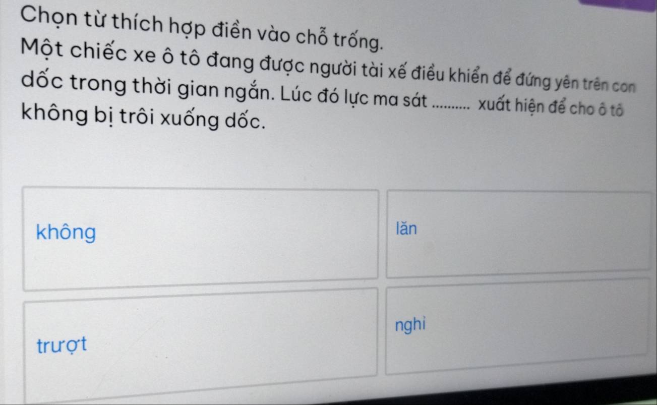 Chọn từ thích hợp điền vào chỗ trống.
Một chiếc xe ô tô đang được người tài xế điều khiển để đứng yên trên con
dốc trong thời gian ngắn. Lúc đó lực ma sát ........ xuất hiện để cho ô tô
không bị trôi xuống dốc.
không lǎn
nghi
trượt