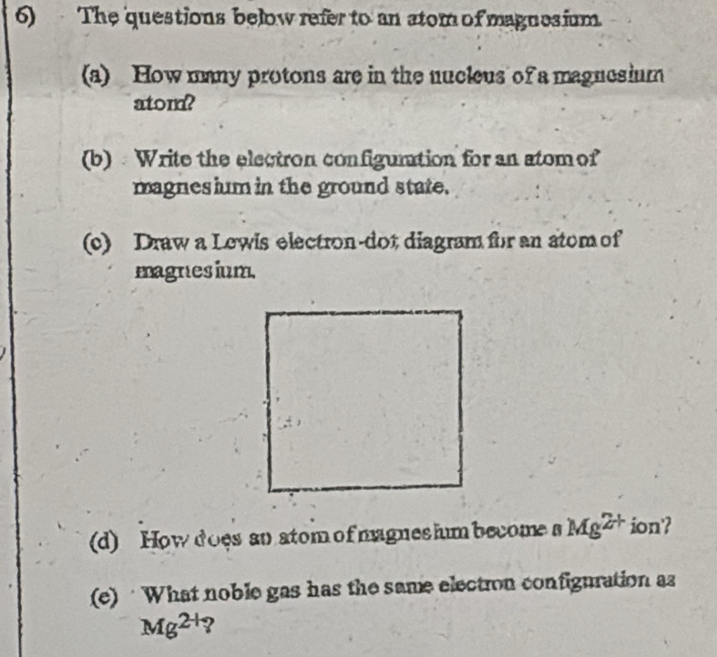 The questions below refer to an stom of magnesium. 
(a) How many protons are in the nucleus of a magnesium 
atom? 
(b) Write the electron configunation for an atomof 
magnes ium in the ground state. 
(c) Draw a Lewis electron-dot diagram for an atom of 
magnesium 
(d) How does an atom of magnes hum become a Mg^(2+) ion'? 
(e) · What noble gas has the same election configuration az
Mg^(2+)?