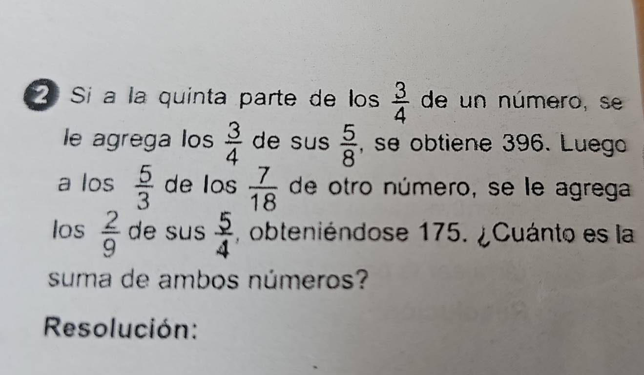 Sí a la quinta parte de los  3/4  de un número, se 
le agrega los  3/4  de su  5/8  , se obtiene 396. Luego 
a los  5/3  de los  7/18  de otro número, se le agrega 
los  2/9  de sus  5/4  , obteniéndose 175. ¿Cuánto es la 
suma de ambos números? 
Resolución: