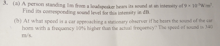 A person standing 1m from a loudspeaker hears its sound at an intensity of 9* 10^(-3)W/m^2. 
Find its corresponding sound level for this intensity in dB. 
(b) At what speed is a car approaching a stationary observer if he hears the sound of the car 
horn with a frequency 10% higher than the actual frequency? The speed of sound is 340
m/s.