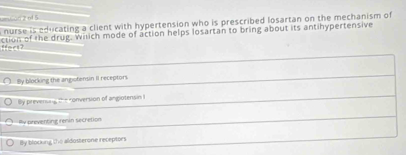 uestion 2 of 5
nurse is educating a client with hypertension who is prescribed losartan on the mechanism of
ction of the drug. which mode of action helps losartan to bring about its antihypertensive
ffect?
By blocking the angiotensin II receptors
By prevenung the conversion of angiotensin I
By preventing renin secretion
By blocking the aldosterone receptors