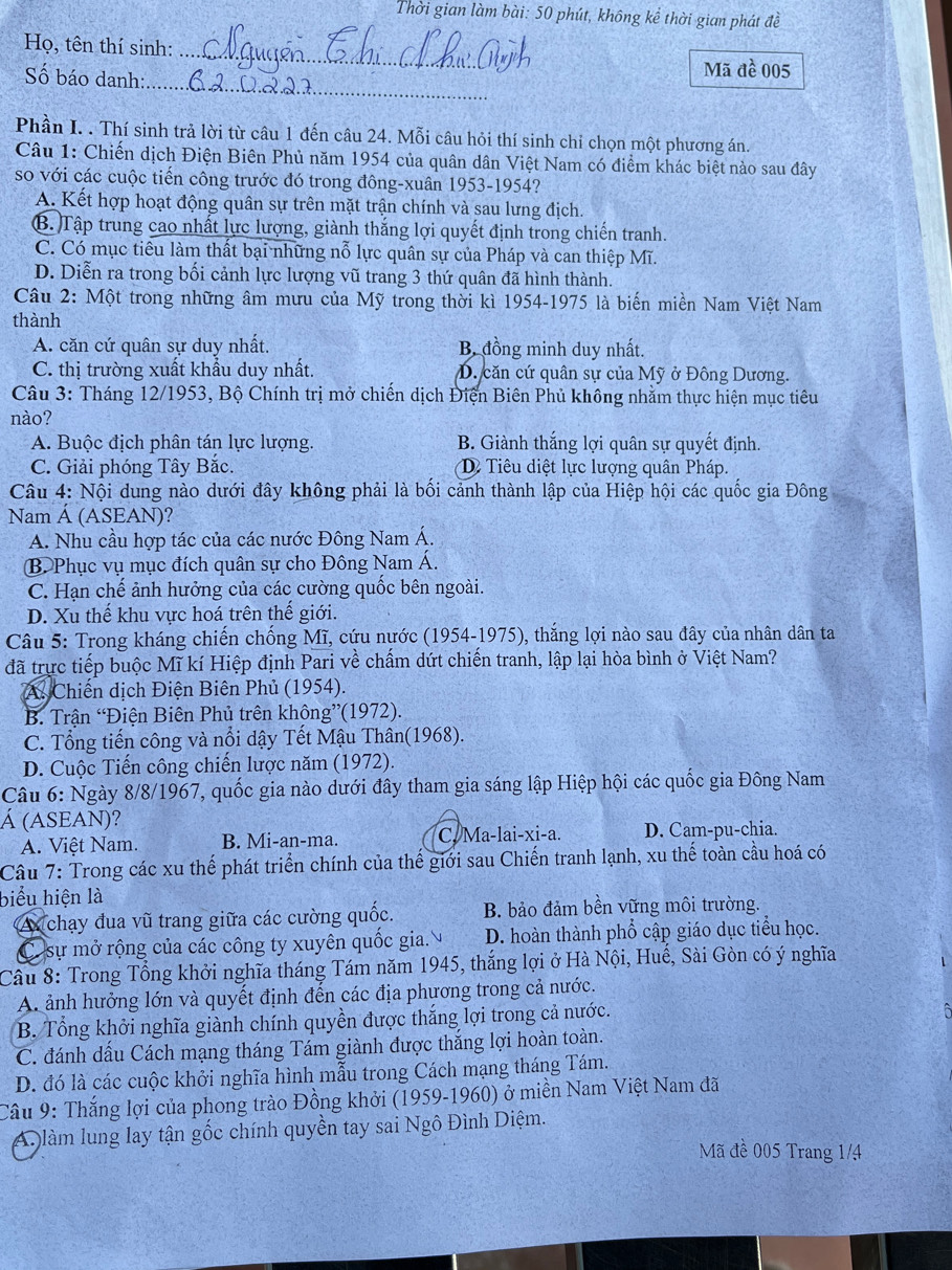 Thời gian làm bài: 50 phút, không kể thời gian phát đề
_
Họ, tên thí sinh:
_
Số báo danh:
Mã đề 005
Phần I. . Thí sinh trả lời từ câu 1 đến câu 24. Mỗi câu hỏi thí sinh chỉ chọn một phương án.
Câu 1: Chiến dịch Điện Biên Phủ năm 1954 của quân dân Việt Nam có điểm khác biệt nào sau đây
so với các cuộc tiến công trước đó trong đông-xuân 1953-1954?
A. Kết hợp hoạt động quân sự trên mặt trận chính và sau lưng địch.
B. )Tập trung cao nhất lực lượng, giành thắng lợi quyết định trong chiến tranh.
C. Có mục tiêu làm thất bại những nỗ lực quân sự của Pháp và can thiệp Mĩ.
D. Diễn ra trong bối cảnh lực lượng vũ trang 3 thứ quân đã hình thành.
Câu 2: Một trong những âm mưu của Mỹ trong thời kì 1954-1975 là biến miền Nam Việt Nam
thành
A. căn cứ quân sự duy nhất. B đồng minh duy nhất.
C. thị trường xuất khẩu duy nhất. D. căn cứ quân sự của Mỹ ở Đông Dương.
Câu 3: Tháng 12/1953, Bộ Chính trị mở chiến dịch Điện Biên Phủ không nhằm thực hiện mục tiêu
nào?
A. Buộc địch phân tán lực lượng. B. Giành thắng lợi quân sự quyết định.
C. Giải phóng Tây Bắc. D Tiêu diệt lực lượng quân Pháp.
Câu 4: Nội dung nào dưới đây không phải là bối cảnh thành lập của Hiệp hội các quốc gia Đông
Nam Á (ASEAN)?
A. Nhu cầu hợp tác của các nước Đông Nam Á.
B Phục vụ mục đích quân sự cho Đông Nam Á.
C. Hạn chế ảnh hưởng của các cường quốc bên ngoài.
D. Xu thế khu vực hoá trên thế giới.
Câu 5: Trong kháng chiến chống Mĩ, cứu nước (1954-1975), thắng lợi nào sau đây của nhân dân ta
đã trực tiếp buộc Mĩ kí Hiệp định Pari về chấm dứt chiến tranh, lập lại hòa bình ở Việt Nam?
A. Chiến dịch Điện Biên Phủ (1954).
B. Trận “Điện Biên Phủ trên khôn g”(1972).
C. Tổng tiến công và nổi dậy Tết Mậu Thân(1968).
D. Cuộc Tiến công chiến lược năm (1972).
Câu 6: Ngày 8/8/1967, quốc gia nào dưới đây tham gia sáng lập Hiệp hội các quốc gia Đông Nam
Á (ASEAN)?
A. Việt Nam. B. Mi-an-ma. C. Ma-lai-xi-a. D. Cam-pu-chia.
Câu 7: Trong các xu thế phát triển chính của thế giới sau Chiến tranh lạnh, xu thế toàn cầu hoá có
biểu hiện là
A  chạy đua vũ trang giữa các cường quốc. B. bảo đảm bền vững môi trường.
Có sự mở rộng của các công ty xuyên quốc gia. D. hoàn thành phổ cập giáo dục tiểu học.
Câu 8: Trong Tổng khởi nghĩa tháng Tám năm 1945, thắng lợi ở Hà Nội, Huế, Sài Gòn có ý nghĩa
A. ảnh hưởng lớn và quyết định đến các địa phương trong cả nước.
B. Tổng khởi nghĩa giành chính quyền được thắng lợi trong cả nước.
C. đánh dầu Cách mạng tháng Tám giành được thắng lợi hoàn toàn.
D. đó là các cuộc khởi nghĩa hình mẫu trong Cách mạng tháng Tám.
Câu 9: Thắng lợi của phong trào Đồng khởi (1959-1960) ở miền Nam Việt Nam đã
A làm lung lay tận gốc chính quyền tay sai Ngô Đình Diệm.
Mã đề 005 Trang 1/4