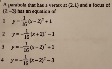 A parabola that has a vertex at (2,1) and a focus of
(2,-3) has an equation of
1 y= 1/16 (x-2)^2+1
2 y=- 1/16 (x+2)^2-1
3 y=- 1/16 (x-2)^2+1
4 y=- 1/16 (x-2)^2-3