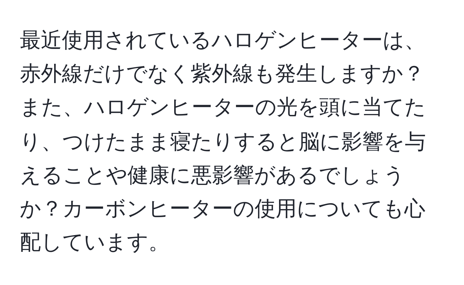 最近使用されているハロゲンヒーターは、赤外線だけでなく紫外線も発生しますか？また、ハロゲンヒーターの光を頭に当てたり、つけたまま寝たりすると脳に影響を与えることや健康に悪影響があるでしょうか？カーボンヒーターの使用についても心配しています。