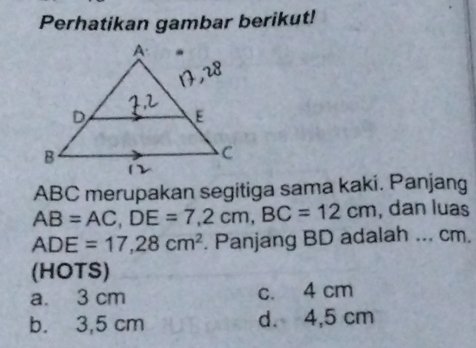 Perhatikan gambar berikut!
ABC merupakan segitiga sama kaki. Panjang
AB=AC, DE=7,2cm, BC=12cm , dan luas
ADE=17,28cm^2. Panjang BD adalah ... cm.
(HOTS)
a. 3 cm c. 4 cm
b. 3,5 cm d. 4,5 cm