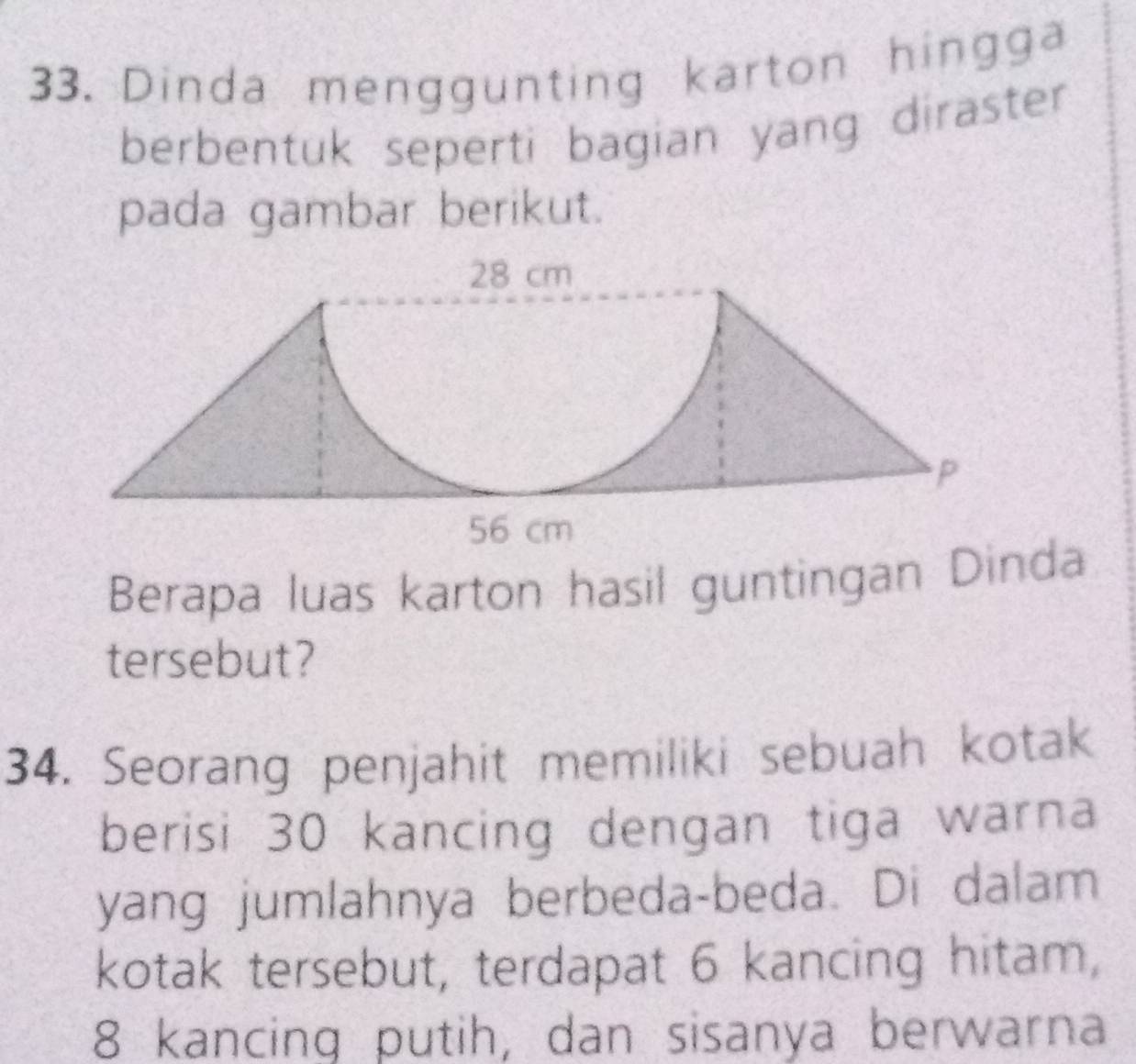 Dinda menggunting karton hingga 
berbentuk seperti bagian yang diraster 
pada gambar berikut. 
Berapa luas karton hasil guntingan Dinda 
tersebut? 
34. Seorang penjahit memiliki sebuah kotak 
berisi 30 kancing dengan tiga warna 
yang jumlahnya berbeda-beda. Di dalam 
kotak tersebut, terdapat 6 kancing hitam,
8 kancing putih, dan sisanya berwarna