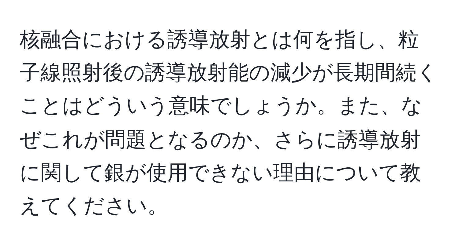 核融合における誘導放射とは何を指し、粒子線照射後の誘導放射能の減少が長期間続くことはどういう意味でしょうか。また、なぜこれが問題となるのか、さらに誘導放射に関して銀が使用できない理由について教えてください。