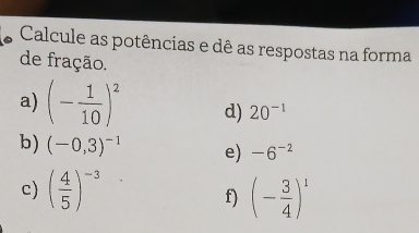 Calcule as potências e dê as respostas na forma 
de fração. 
a) (- 1/10 )^2 d) 20^(-1)
b) (-0,3)^-1 e) -6^(-2)
c) ( 4/5 )^-3 (- 3/4 )^1
f)