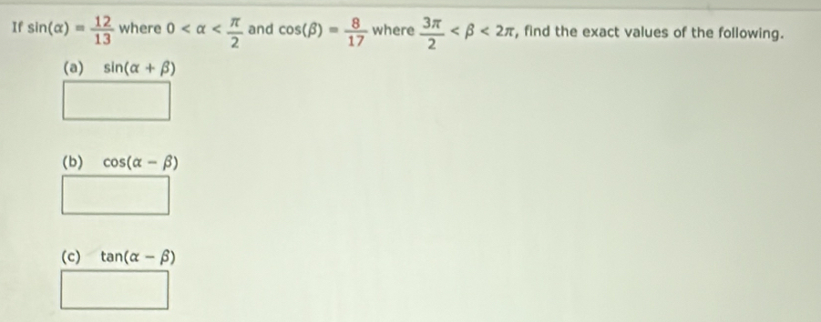 If sin (alpha )= 12/13  where 0 and cos (beta )= 8/17  where  3π /2  <2π , find the exact values of the following. 
(a) sin (alpha +beta )
□ 
(b) cos (alpha -beta )
□ 
(c) tan (alpha -beta )
□