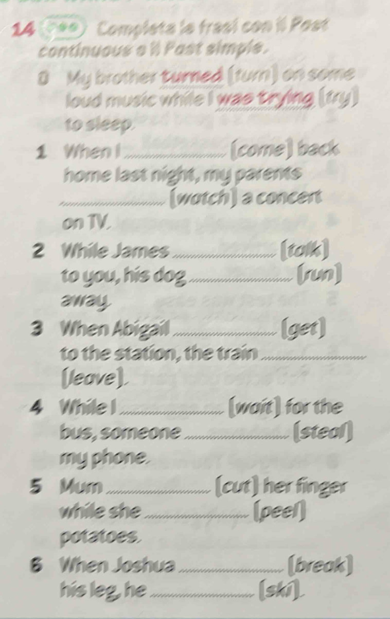 Completa le frasí con il Post 
continuous a 'l Past simple. 
8 My brother turned (turn) on some 
loud music while I was trying (fry) 
to sleep. 
1 When I_ (come) back 
home last night, my parents 
_(wotch) a concert 
on TV. 
2 While James_ [tok] 
to you, his dog_ [run] 
away 
3 When Abigail_ (get] 
to the station, the train_ 
(leave), 
4 While I_ [wait) for the 
bus, someone_ (steal) 
my phone. 
5 Mum _(cut) her finger 
while she_ (peel) 
potatoes. 
B When Joshua _(break] 
his leg, he _[shí]