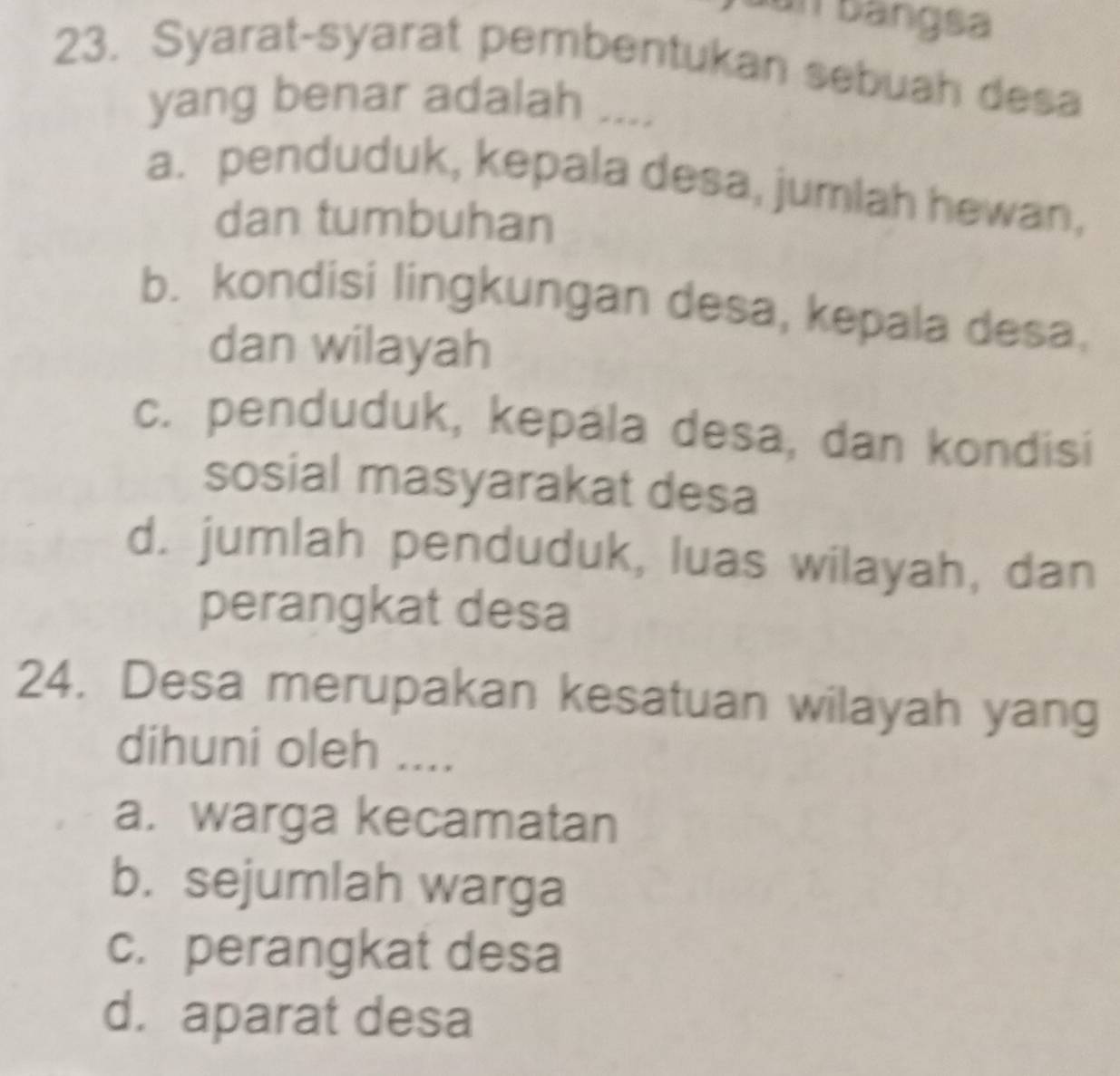 un bangsa
23. Syarat-syarat pembentukan sebuah desa
yang benar adalah ....
a. penduduk, kepala desa, jumlah hewan,
dan tumbuhan
b. kondisi lingkungan desa, kepala desa.
dan wilayah
c. penduduk, kepala desa, dan kondisi
sosial masyarakat desa
d. jumlah penduduk, luas wilayah, dan
perangkat desa
24. Desa merupakan kesatuan wilayah yang
dihuni oleh ....
a. warga kecamatan
b. sejumlah warga
c. perangkat desa
d. aparat desa