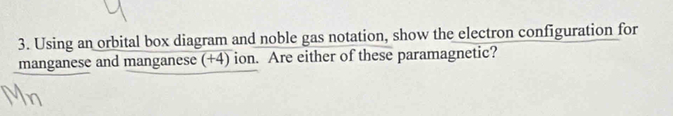 Using an orbital box diagram and noble gas notation, show the electron configuration for 
manganese and manganese (+4) ion. Are either of these paramagnetic?