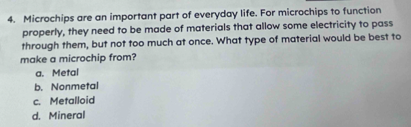 Microchips are an important part of everyday life. For microchips to function
properly, they need to be made of materials that allow some electricity to pass
through them, but not too much at once. What type of material would be best to
make a microchip from?
a. Metal
b. Nonmetal
c. Metalloid
d. Mineral