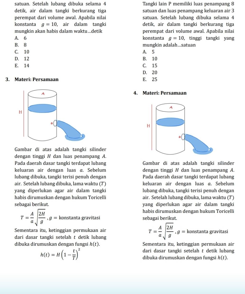 satuan. Setelah lubang dibuka selama 4 Tangki lain P memiliki luas penampang 8
detik, air dalam tangki berkurang tiga satuan dan luas penampang keluaran air 3
perempat dari volume awal. Apabila nilai satuan. Setelah lubang dibuka selama 4
konstanta g=10 , air dalam tangki detik, air dalam tangki berkurang tiga
mungkin akan habis dalam waktu...detik perempat dari volume awal. Apabila nilai
A. 6 konstanta g=10 , tinggi tangki yang
B. 8 mungkin adalah...satuan
C. 10 A. 5
D. 12 B. 10
E. 14 C. 15
D. 20
3. Materi: Persamaan E. 25
4. Materi: Persamaan
Gambar di atas adalah tangki silinder
dengan tinggi H dan luas penampang A.
Pada daerah dasar tangki terdapat lubang Gambar di atas adalah tangki silinder
keluaran air dengan luas a. Sebelum dengan tinggi H dan luas penampang A.
lubang dibuka, tangki terisi penuh dengan Pada daerah dasar tangki terdapat lubang
air. Setelah lubang dibuka, lama waktu (T) keluaran air dengan luas a. Sebelum
yang diperlukan agar air dalam tangki lubang dibuka, tangki terisi penuh dengan
habis dirumuskan dengan hukum Toricelli air. Setelah lubang dibuka, lama waktu (T)
sebagai berikut. yang diperlukan agar air dalam tangki
habis dirumuskan dengan hukum Toricelli
T= A/a sqrt(frac 2H)g,g= konstanta gravitasi sebagai berikut.
T= A/a sqrt(frac 2H)g,g=
Sementara itu, ketinggian permukaan air konstanta gravitasi
dari dasar tangki setelah t detik lubang
dibuka dirumuskan dengan fungsi h(t). Sementara itu, ketinggian permukaan air
h(t)=H(1- t/T )^2
dari dasar tangki setelah t detik lubang
dibuka dirumuskan dengan fungsi h(t).