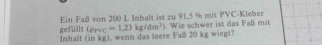 Ein Faß von 200 L Inhalt ist zu 91,5 % mit PVC-Kleber 
gefüllt (rho _PVC=1,23kg/dm^3). Wie schwer ist das Faß mit 
Inhalt (in kg), wenn das leere Faß 20 kg wiegt?