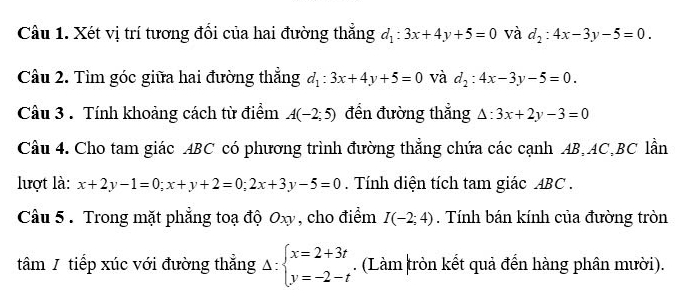 Xét vị trí tương đổi của hai đường thẳng d_1:3x+4y+5=0 và d_2:4x-3y-5=0. 
Câu 2. Tìm góc giữa hai đường thẳng d_1:3x+4y+5=0 và d_2:4x-3y-5=0. 
Câu 3 . Tính khoảng cách từ điểm A(-2;5) đến đường thẳng △ :3x+2y-3=0
Câu 4. Cho tam giác ABC có phương trình đường thẳng chứa các cạnh AB, AC, BC lần 
lượt là: x+2y-1=0; x+y+2=0; 2x+3y-5=0. Tính diện tích tam giác ABC. 
Câu 5 . Trong mặt phẳng toạ độ Oxy , cho điểm I(-2;4). Tính bán kính của đường tròn 
tâm / tiếp xúc với đường thẳng Delta :beginarrayl x=2+3t y=-2-tendarray.. (Làm tròn kết quả đến hàng phân mười).