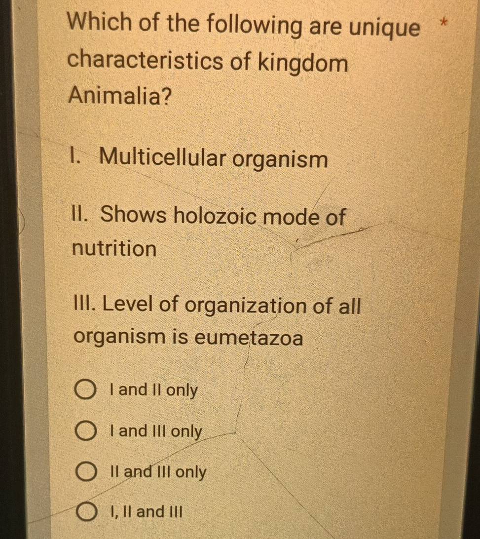 Which of the following are unique *
characteristics of kingdom
Animalia?
1. Multicellular organism
II. Shows holozoic mode of
nutrition
III. Level of organization of all
organism is eumetazoa
I and II only
I and III only
II and III only
I, II and III