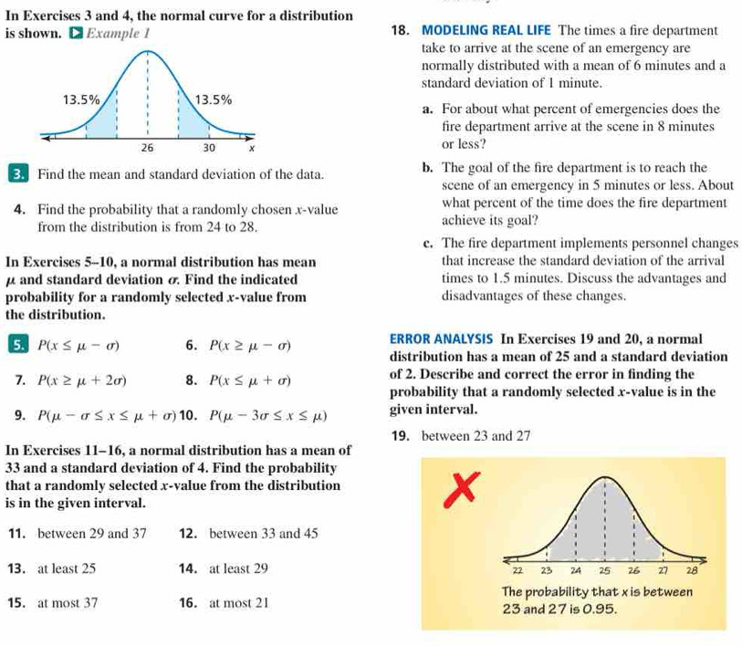 In Exercises 3 and 4, the normal curve for a distribution 
is shown. L Example 1 18. MODELING REAL LIFE The times a fire department 
take to arrive at the scene of an emergency are 
normally distributed with a mean of 6 minutes and a 
standard deviation of 1 minute. 
a. For about what percent of emergencies does the 
fire department arrive at the scene in 8 minutes
or less? 
Find the mean and standard deviation of the data. b. The goal of the fire department is to reach the 
scene of an emergency in 5 minutes or less. About 
4. Find the probability that a randomly cho sen x -value achieve its goal? what percent of the time does the fire department 
from the distribution is from 24 to 28. 
c. The fire department implements personnel changes 
In Exercises 5-10, a normal distribution has mean that increase the standard deviation of the arrival
μ and standard deviation σ Find the indicated times to 1.5 minutes. Discuss the advantages and 
probability for a randomly selected x -value from disadvantages of these changes. 
the distribution. 
5 P(x≤ mu -sigma ) 6. P(x≥ mu -sigma ) ERROR ANALYSIS In Exercises 19 and 20, a normal 
distribution has a mean of 25 and a standard deviation 
7. P(x≥ mu +2sigma ) 8. P(x≤ mu +sigma ) of 2. Describe and correct the error in finding the 
probability that a randomly selected x -value is in the 
9. P(mu -sigma ≤ x≤ mu +sigma ) 10. P(mu -3sigma ≤ x≤ mu ) given interval. 
19. between 23 and 27
In Exercises 11-16, a normal distribution has a mean of
33 and a standard deviation of 4. Find the probability 
that a randomly selected x -value from the distribution 
is in the given interval.
x
11. between 29 and 37 12. between 33 and 45
13. at least 25 14. at least 29 22 23 24 25 26 27 28
The probability that x is between 
15. at most 37 16. at most 21 23 and 27 is 0.95.