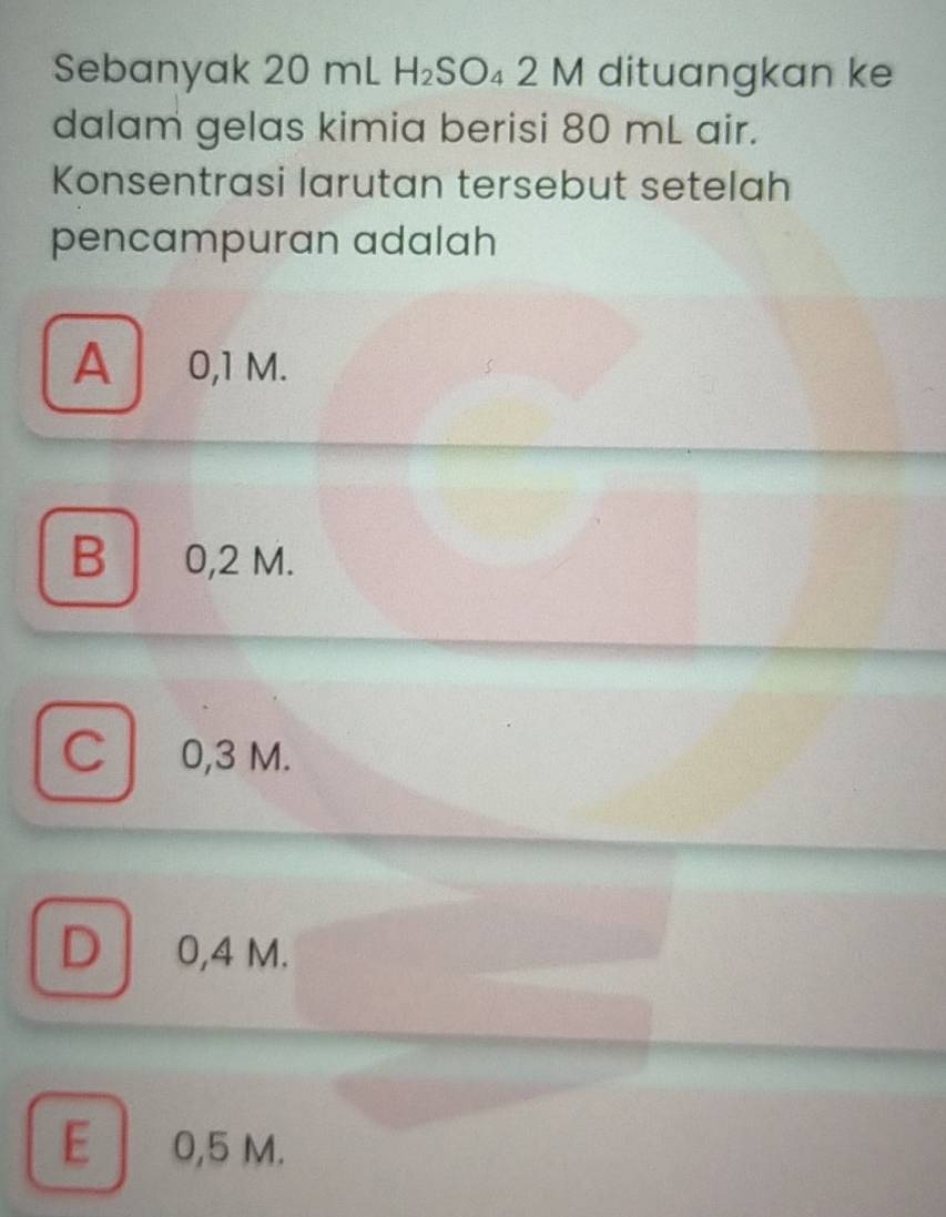 Sebanyak 20 mL H_2SO_42M dituangkan ke
dalam gelas kimia berisi 80 mL air.
Konsentrasi larutan tersebut setelah
pencampuran adalah
A 0,1 M.
B 0,2 M.
C l 0,3 M.
D 0,4 M.
E 0,5 M.