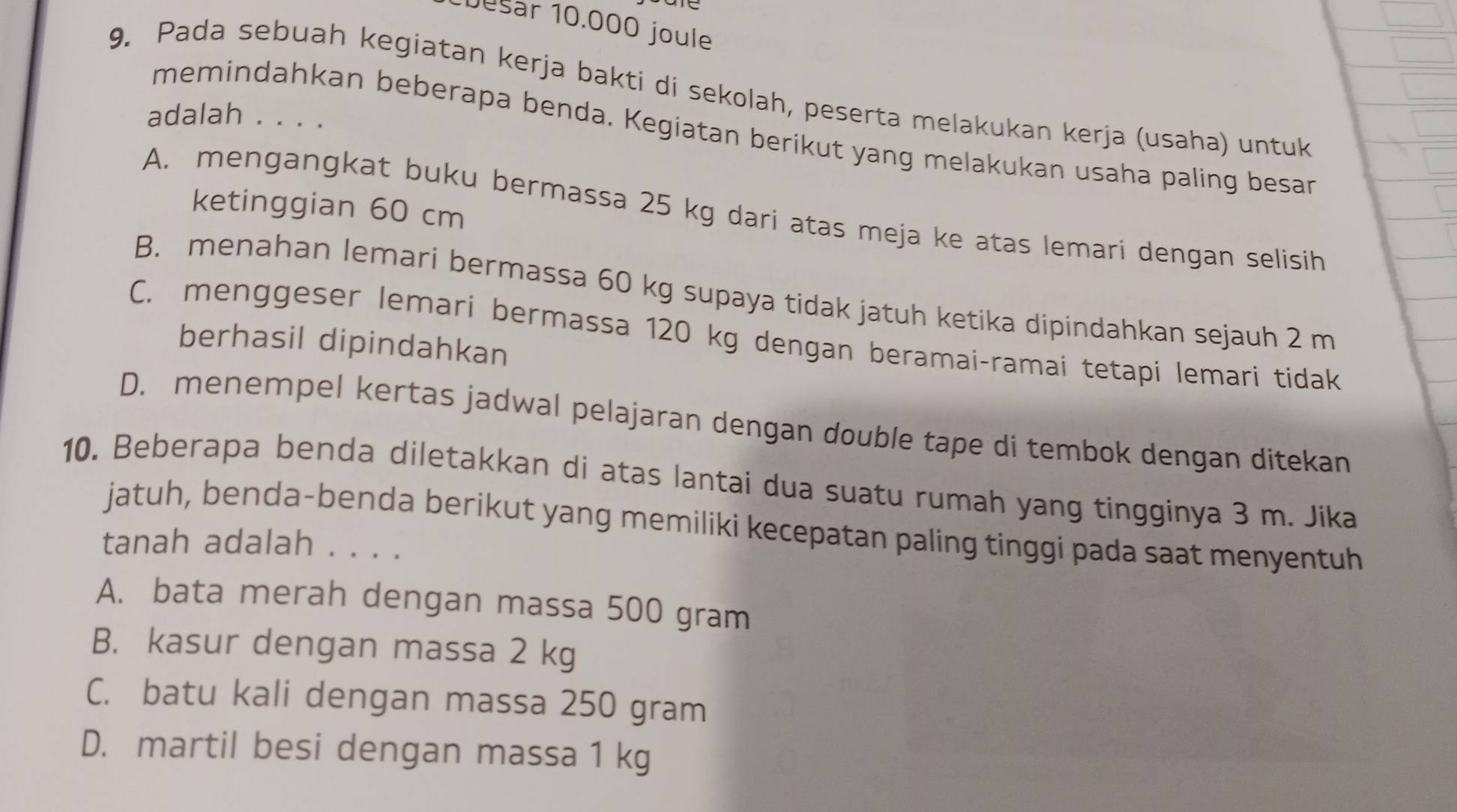 Desar 10.000 joule
9. Pada sebuah kegiatan kerja bakti di sekolah, peserta melakukan kerja (usaha) untuk
adalah . . . .
memindahkan beberapa benda. Kegiatan berikut yang melakukan usaha paling besan
ketinggian 60 cm
A. mengangkat buku bermassa 25 kg dari atas meja ke atas lemari dengan selisih
B. menahan lemari bermassa 60 kg supaya tidak jatuh ketika dipindahkan sejauh 2 m
C. menggeser lemari bermassa 120 kg dengan beramai-ramai tetapi lemari tidak
berhasil dipindahkan
D. menempel kertas jadwal pelajaran dengan double tape di tembok dengan ditekan
10. Beberapa benda diletakkan di atas lantai dua suatu rumah yang tingginya 3 m. Jika
jatuh, benda-benda berikut yang memiliki kecepatan paling tinggi pada saat menyentuh
tanah adalah . . . .
A. bata merah dengan massa 500 gram
B. kasur dengan massa 2 kg
C. batu kali dengan massa 250 gram
D. martil besi dengan massa 1 kg