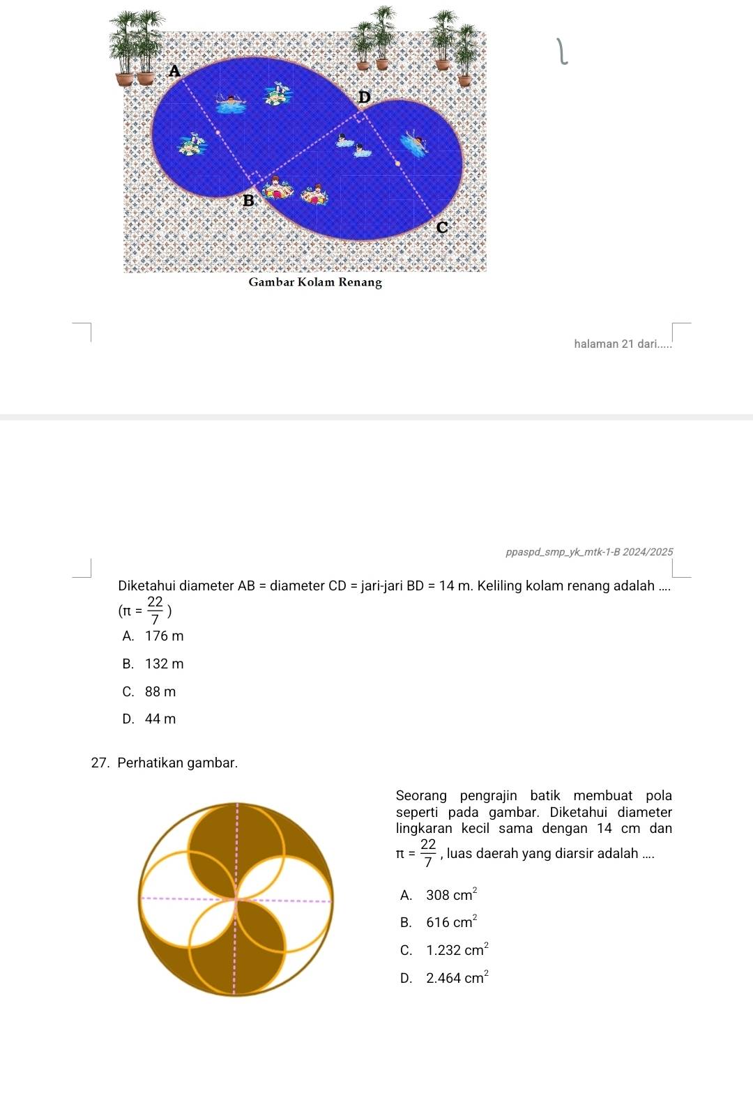 halaman 21 dari. ...□ 
ppaspd_smp_yk_mtk-1-B 2024/2025
Diketahui diameter AB= diameter CD= jari-jari BD=14m. Keliling kolam renang adalah ....
(π = 22/7 )
A. 176 m
B. 132 m
C. 88 m
D. 44 m
27. Perhatikan gambar.
Seorang pengrajin batik membuat pola
seperti pada gambar. Diketahui diameter
lingkaran kecil sama dengan 14 cm dan
π = 22/7  , luas daerah yang diarsir adalah ....
A. 308cm^2
B. 616cm^2
C. 1.232cm^2
D. 2.464cm^2