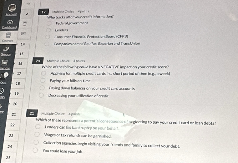 is
Account 19 Multiple Choice 4 points
Who tracks all of your credit information?
Federal government
Dashboard Lenders
Consumer Financial Protection Board (CFPB)
Courses
14 Companies named Equifax, Experian and TransUnion
LB
Groves 15
20
16 Multiple Choice 4 points
alendar Which of the following could have a NEGATIVE impact on your credit score?
17 Applying for multiple credit cards in a short period of time (e.g., a week)
box 18 Paying your bills on-time
Paying down balances on your credit card accounts
19
ory Decreasing your utilization of credit
20
21 21 Multiple Choice 4 points
Which of these represents a potential consequence of neglecting to pay your credit card or loan debts?
22 Lenders can file bankruptcy on your behalf.
23 Wages or tax refunds can be garnished.
Collection agencies begin visiting your friends and family to collect your debt.
24
You could lose your job.
25